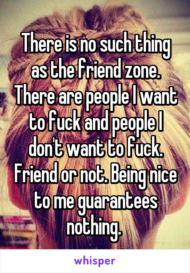 There is no such thing as the friend zone. There are people I want to fuck and people I don't want to fuck. Friend or not. Being nice to me guarantees nothing. 
