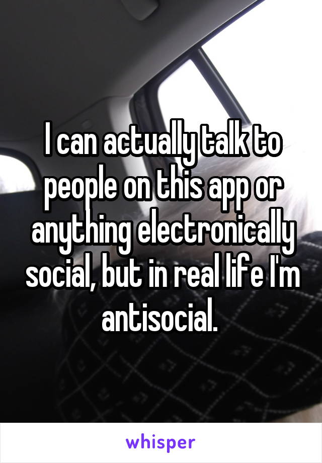 I can actually talk to people on this app or anything electronically social, but in real life I'm antisocial. 