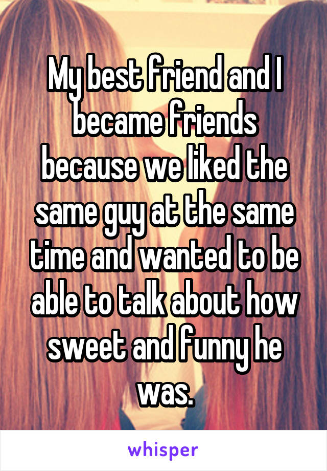 My best friend and I became friends because we liked the same guy at the same time and wanted to be able to talk about how sweet and funny he was.