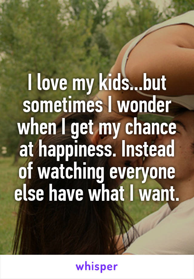 I love my kids...but sometimes I wonder when I get my chance at happiness. Instead of watching everyone else have what I want.