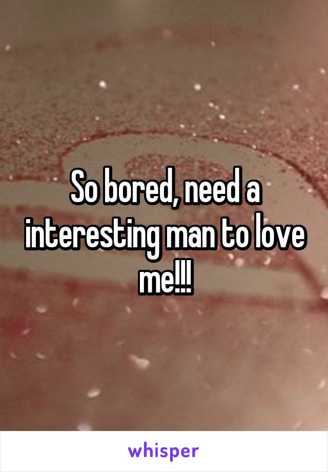 So bored, need a interesting man to love me!!!