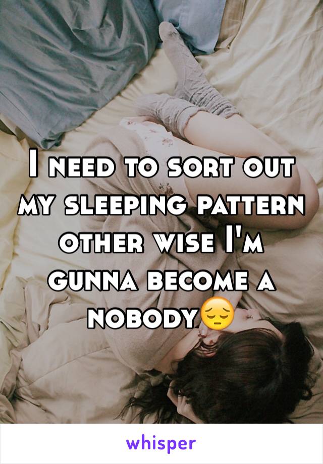 I need to sort out my sleeping pattern other wise I'm gunna become a nobody😔