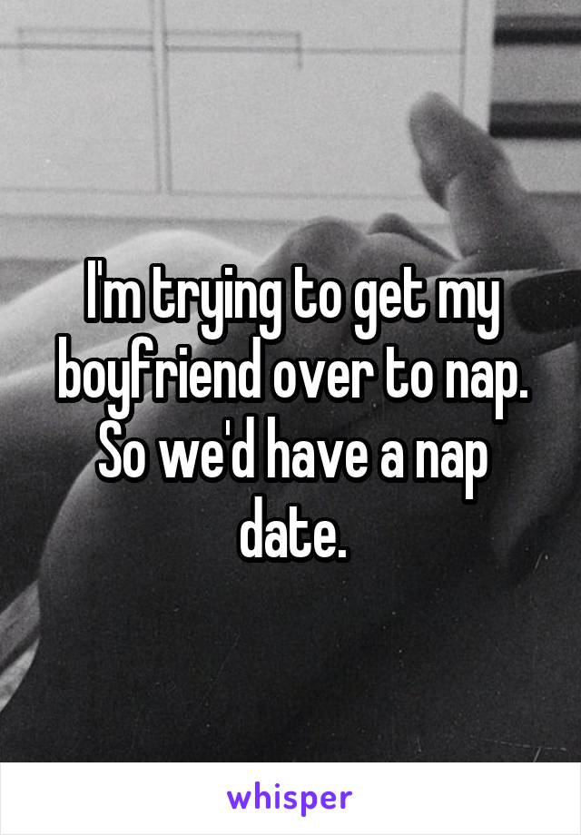 I'm trying to get my boyfriend over to nap. So we'd have a nap date.
