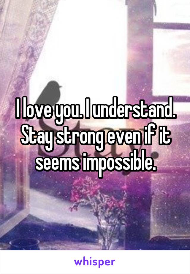 I love you. I understand. Stay strong even if it seems impossible.
