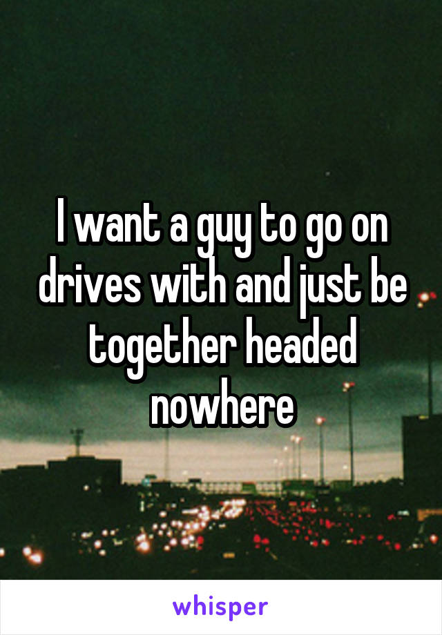 I want a guy to go on drives with and just be together headed nowhere