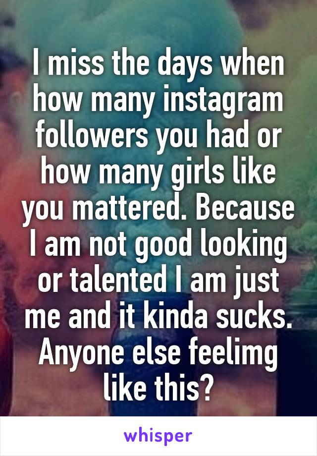 I miss the days when how many instagram followers you had or how many girls like you mattered. Because I am not good looking or talented I am just me and it kinda sucks. Anyone else feelimg like this?