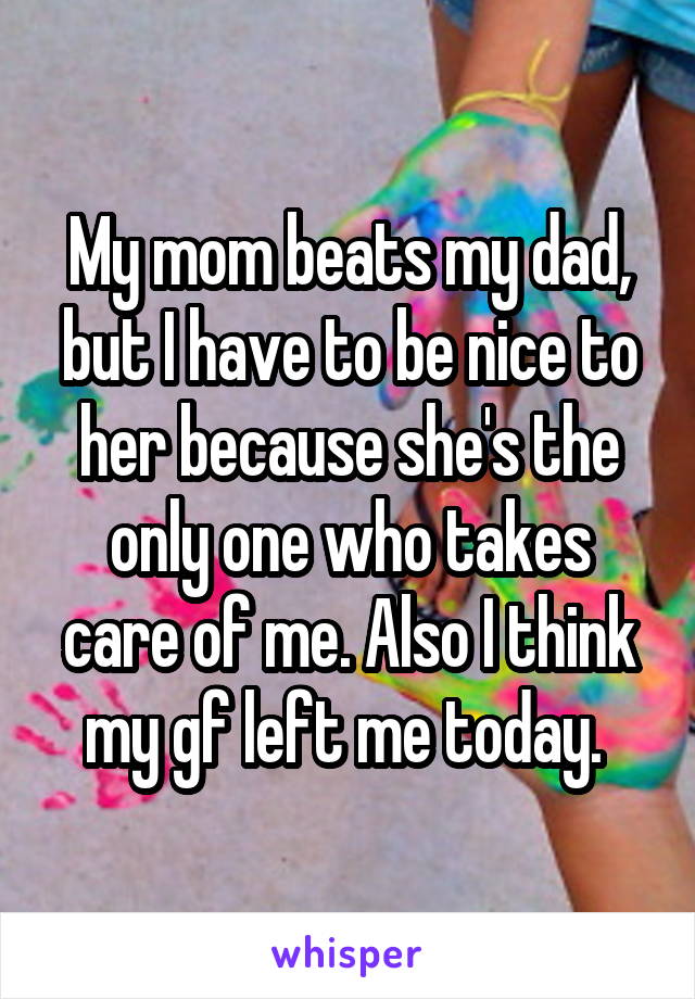 My mom beats my dad, but I have to be nice to her because she's the only one who takes care of me. Also I think my gf left me today. 