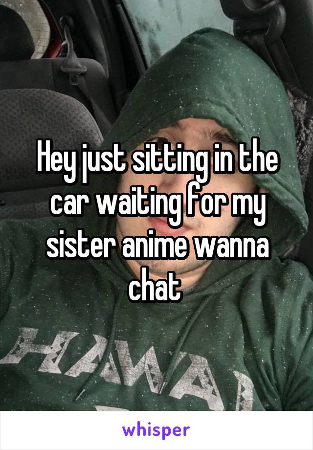 Hey just sitting in the car waiting for my sister anime wanna chat 