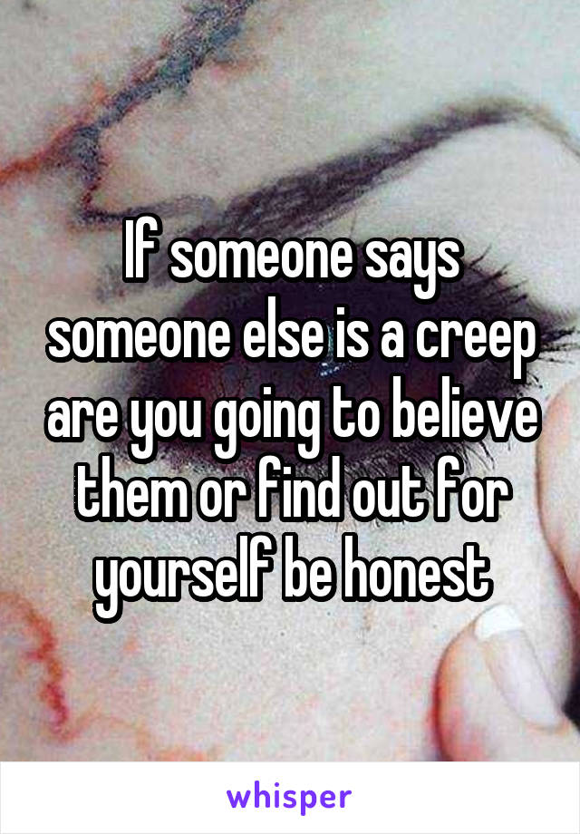 If someone says someone else is a creep are you going to believe them or find out for yourself be honest