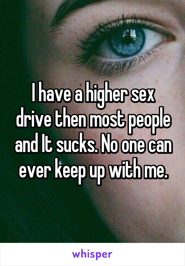 I have a higher sex drive then most people and It sucks. No one can ever keep up with me.