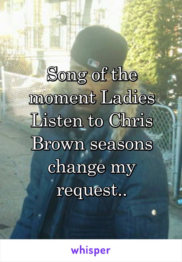 Song of the moment Ladies Listen to Chris Brown seasons change my request..