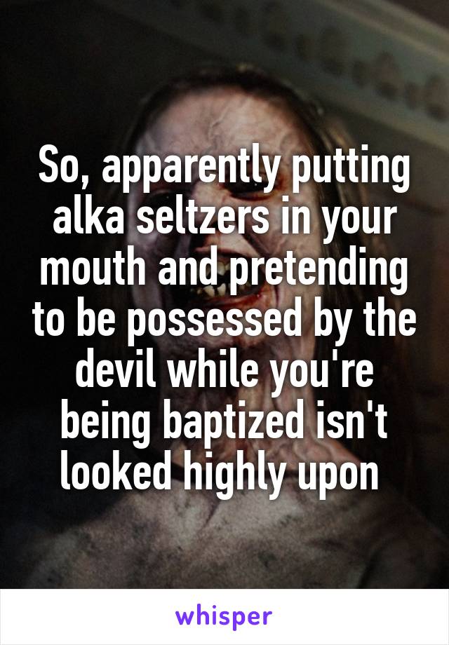 So, apparently putting alka seltzers in your mouth and pretending to be possessed by the devil while you're being baptized isn't looked highly upon 
