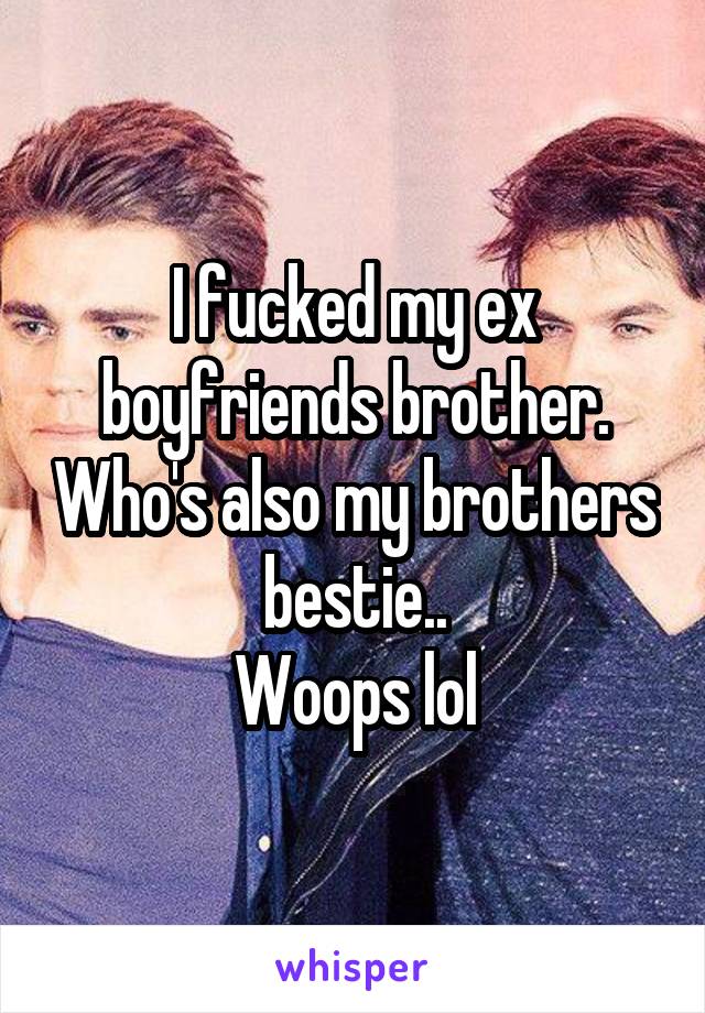 I fucked my ex boyfriends brother. Who's also my brothers bestie..
Woops lol