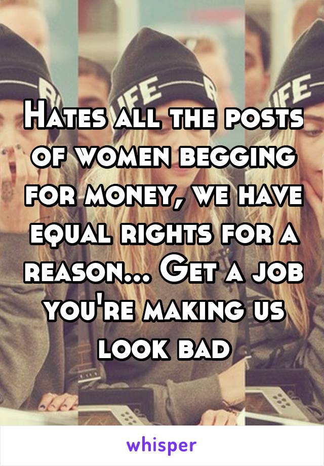 Hates all the posts of women begging for money, we have equal rights for a reason... Get a job you're making us look bad
