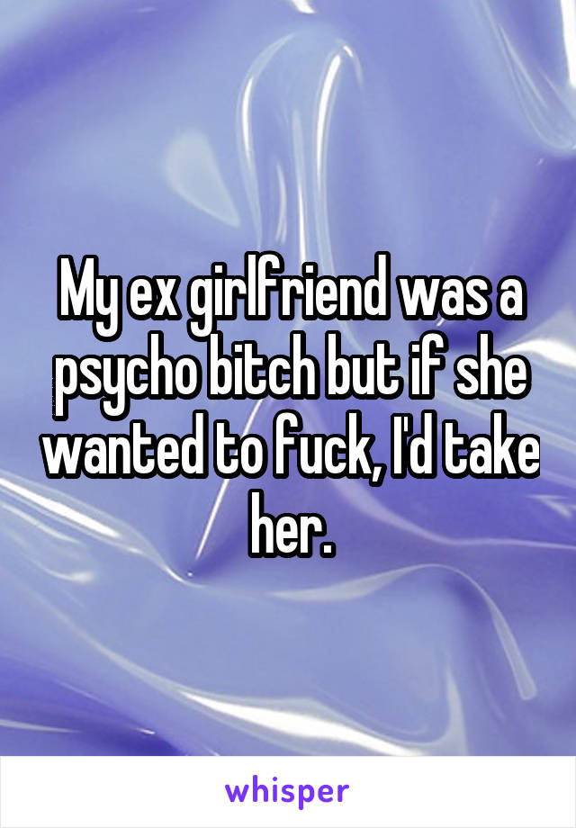 My ex girlfriend was a psycho bitch but if she wanted to fuck, I'd take her.
