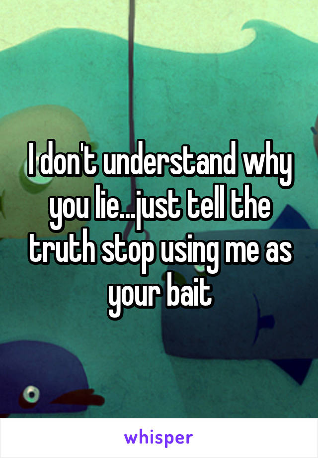 I don't understand why you lie...just tell the truth stop using me as your bait