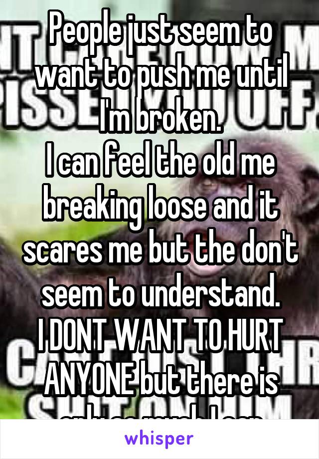 People just seem to want to push me until I'm broken.
I can feel the old me breaking loose and it scares me but the don't seem to understand.
I DONT WANT TO HURT ANYONE but there is only so much I can