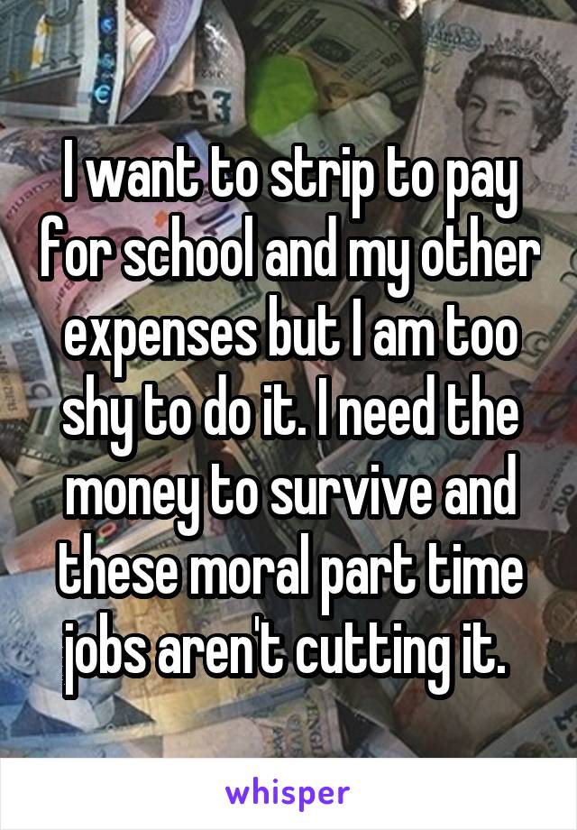 I want to strip to pay for school and my other expenses but I am too shy to do it. I need the money to survive and these moral part time jobs aren't cutting it. 