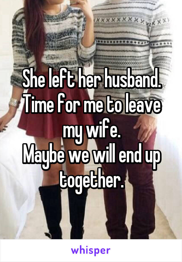 She left her husband.
Time for me to leave my wife.
Maybe we will end up together.