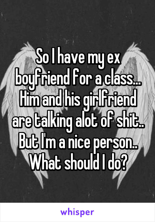 So I have my ex boyfriend for a class... Him and his girlfriend are talking alot of shit.. But I'm a nice person.. What should I do?