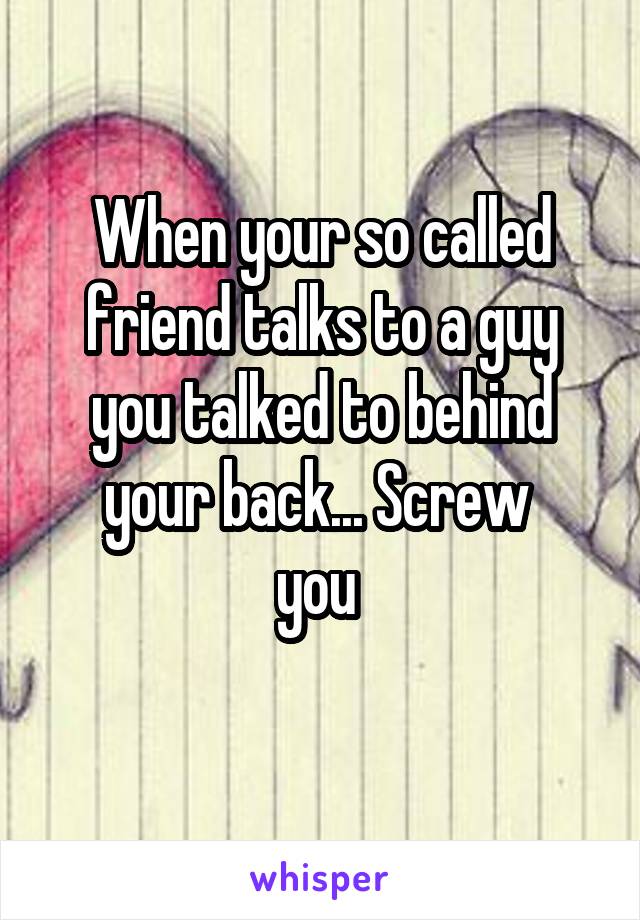 When your so called friend talks to a guy you talked to behind your back... Screw 
you 
