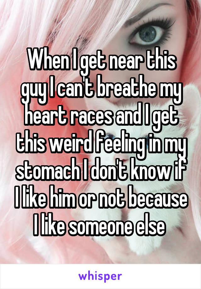 When I get near this guy I can't breathe my heart races and I get this weird feeling in my stomach I don't know if I like him or not because I like someone else 