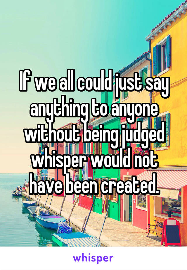 If we all could just say anything to anyone without being judged whisper would not have been created.