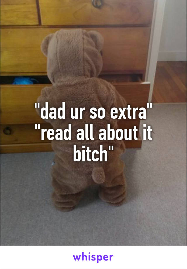 "dad ur so extra"
"read all about it bitch"
