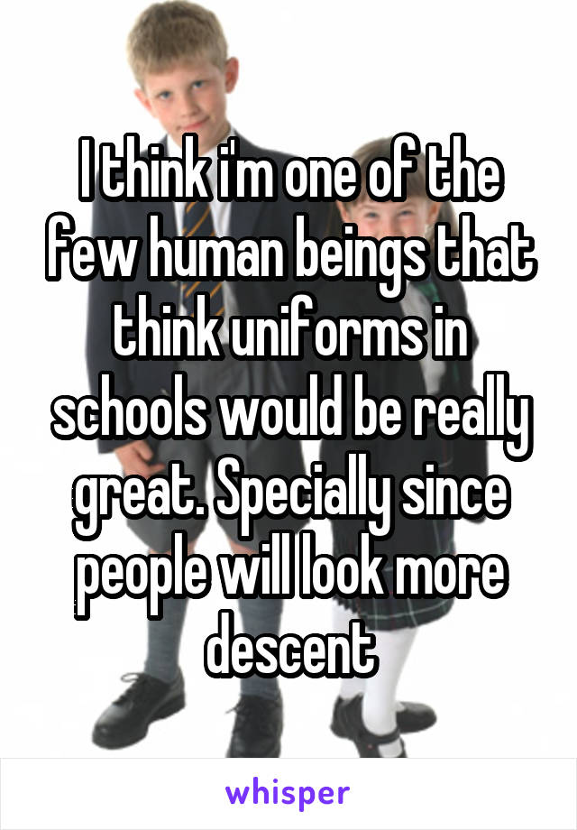 I think i'm one of the few human beings that think uniforms in schools would be really great. Specially since people will look more descent