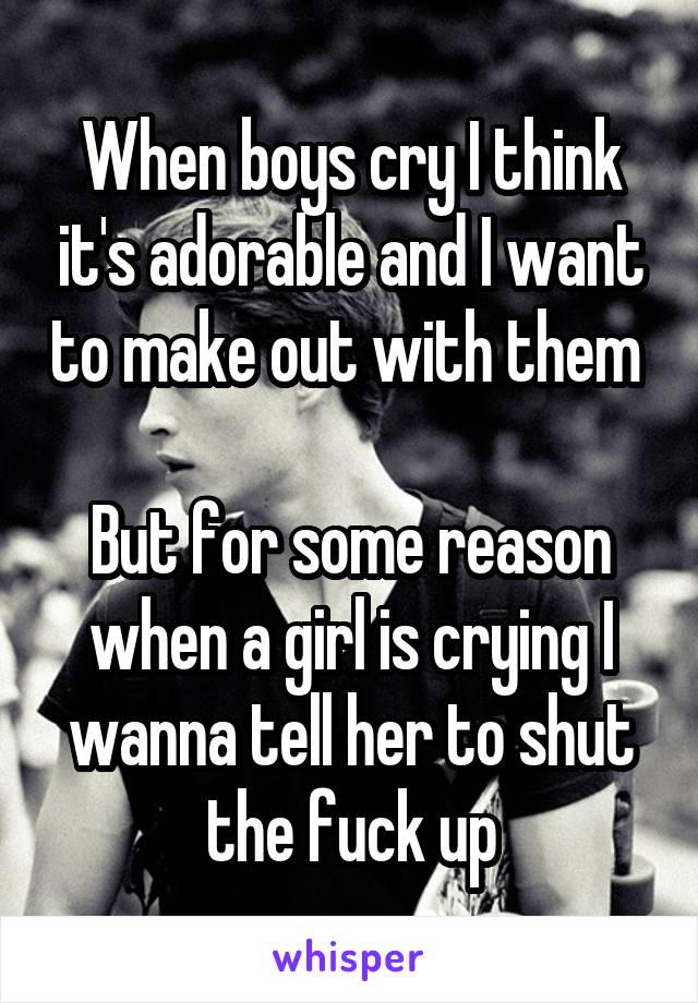 When boys cry I think it's adorable and I want to make out with them 

But for some reason when a girl is crying I wanna tell her to shut the fuck up
