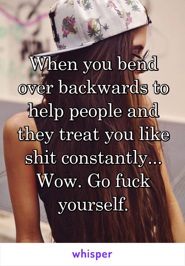 When you bend over backwards to help people and they treat you like shit constantly... Wow. Go fuck yourself.