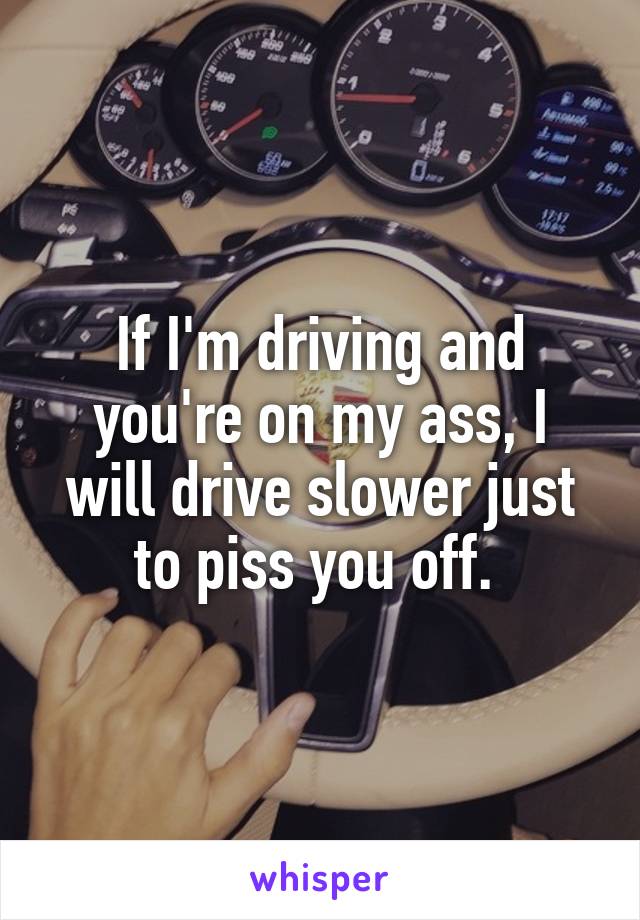 If I'm driving and you're on my ass, I will drive slower just to piss you off. 