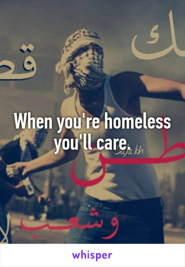 When you're homeless you'll care.