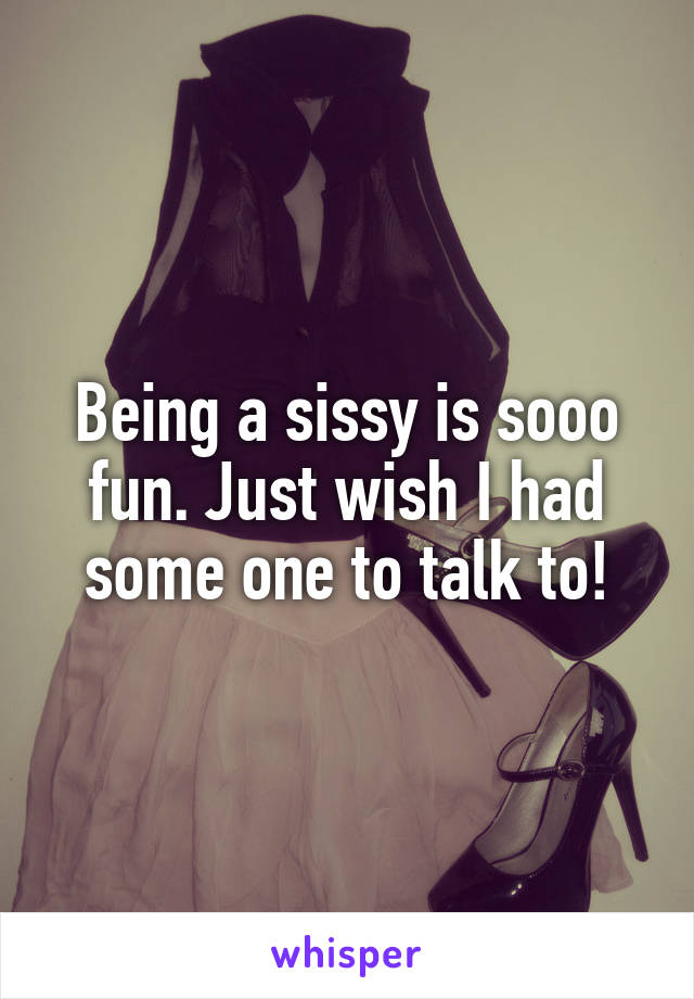 Being a sissy is sooo fun. Just wish I had some one to talk to!