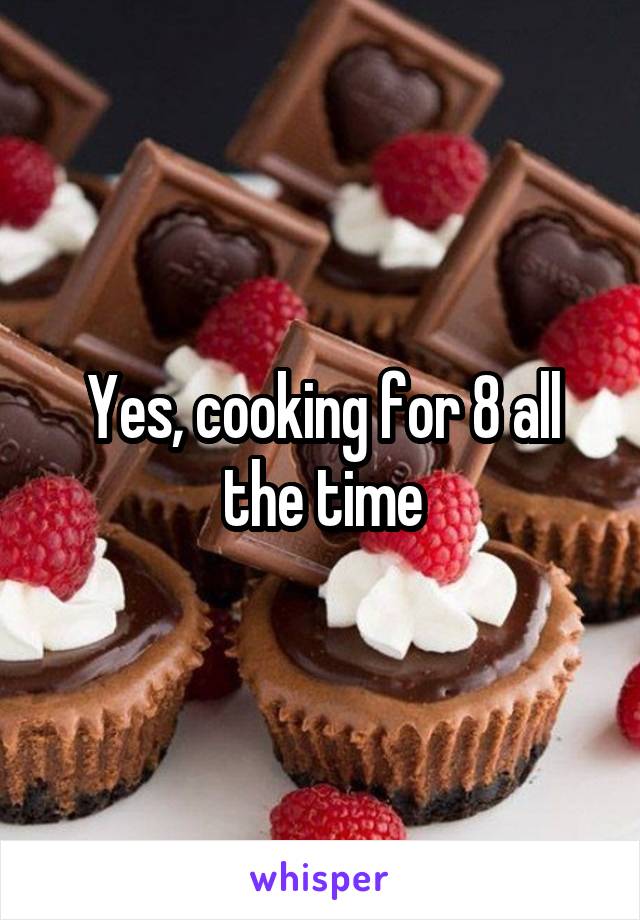 Yes, cooking for 8 all the time