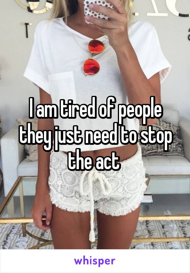 I am tired of people they just need to stop the act 