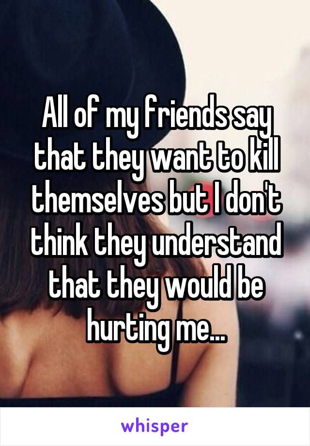 All of my friends say that they want to kill themselves but I don't think they understand that they would be hurting me...