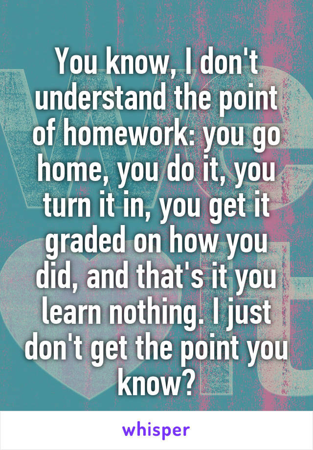 You know, I don't understand the point of homework: you go home, you do it, you turn it in, you get it graded on how you did, and that's it you learn nothing. I just don't get the point you know?