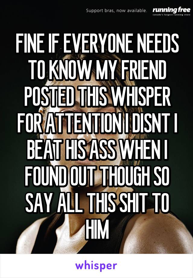 FINE IF EVERYONE NEEDS TO KNOW MY FRIEND POSTED THIS WHISPER FOR ATTENTION I DISNT I BEAT HIS ASS WHEN I FOUND OUT THOUGH SO SAY ALL THIS SHIT TO HIM