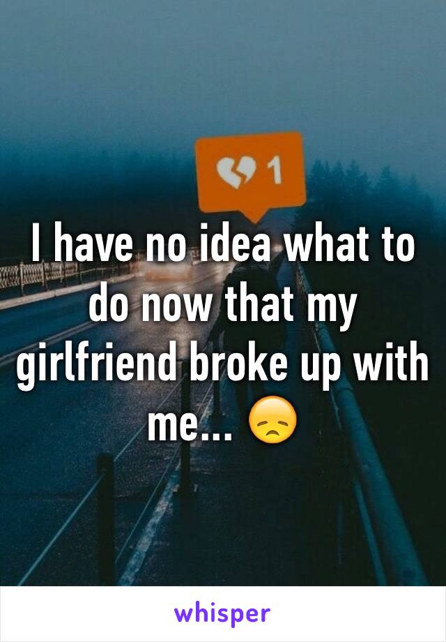 I have no idea what to do now that my girlfriend broke up with me... 😞