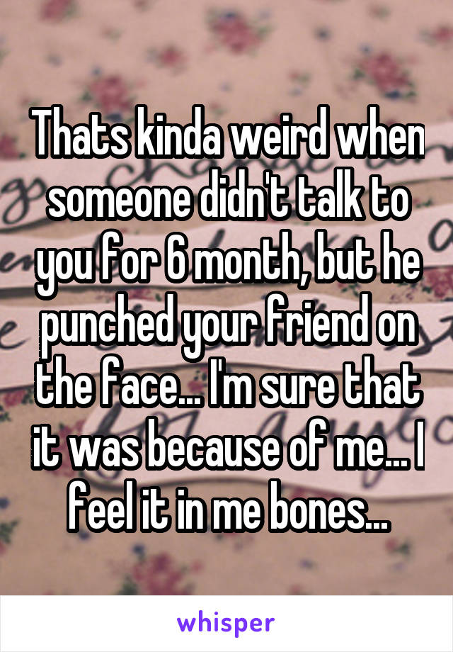 Thats kinda weird when someone didn't talk to you for 6 month, but he punched your friend on the face... I'm sure that it was because of me... I feel it in me bones...