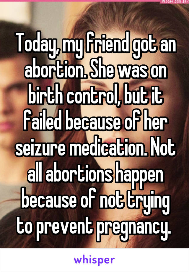 Today, my friend got an abortion. She was on birth control, but it failed because of her seizure medication. Not all abortions happen because of not trying to prevent pregnancy. 