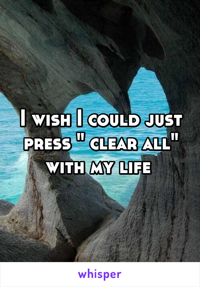 I wish I could just press " clear all" with my life 