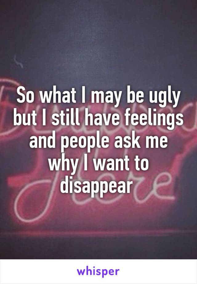 So what I may be ugly but I still have feelings and people ask me why I want to disappear 