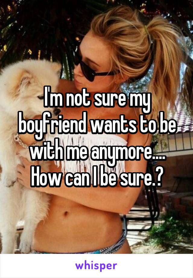 I'm not sure my boyfriend wants to be with me anymore.... How can I be sure.?