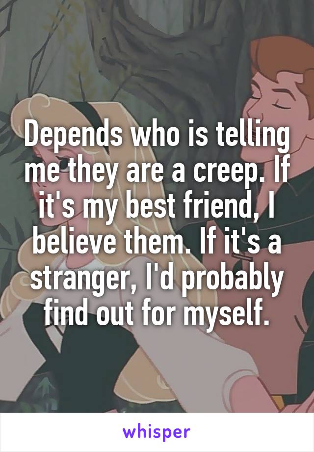 Depends who is telling me they are a creep. If it's my best friend, I believe them. If it's a stranger, I'd probably find out for myself.