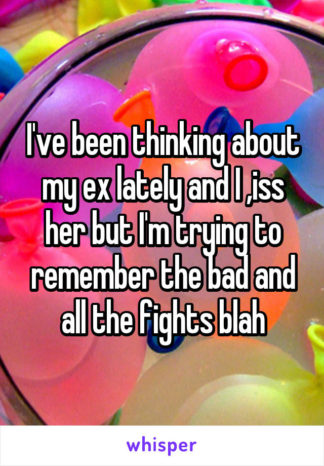 I've been thinking about my ex lately and I ,iss her but I'm trying to remember the bad and all the fights blah