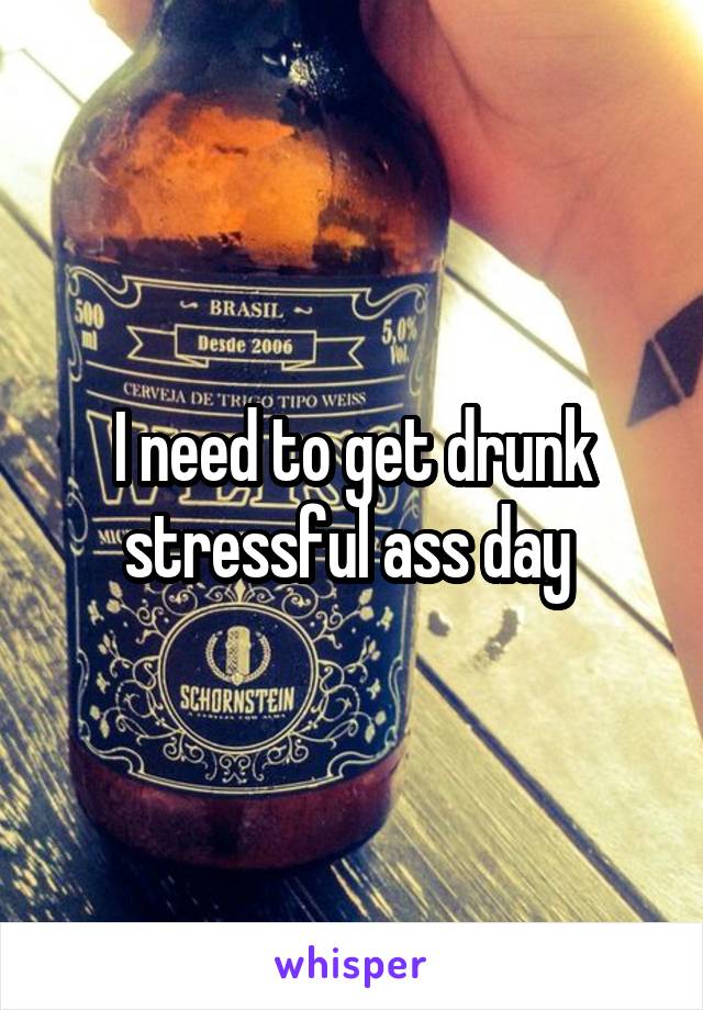I need to get drunk stressful ass day 