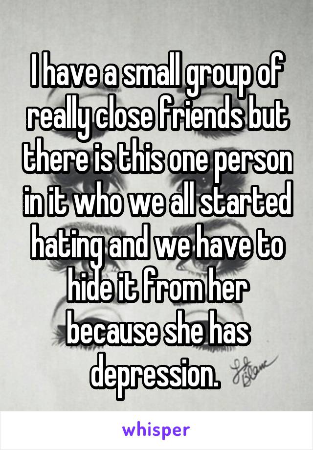 I have a small group of really close friends but there is this one person in it who we all started hating and we have to hide it from her because she has depression. 