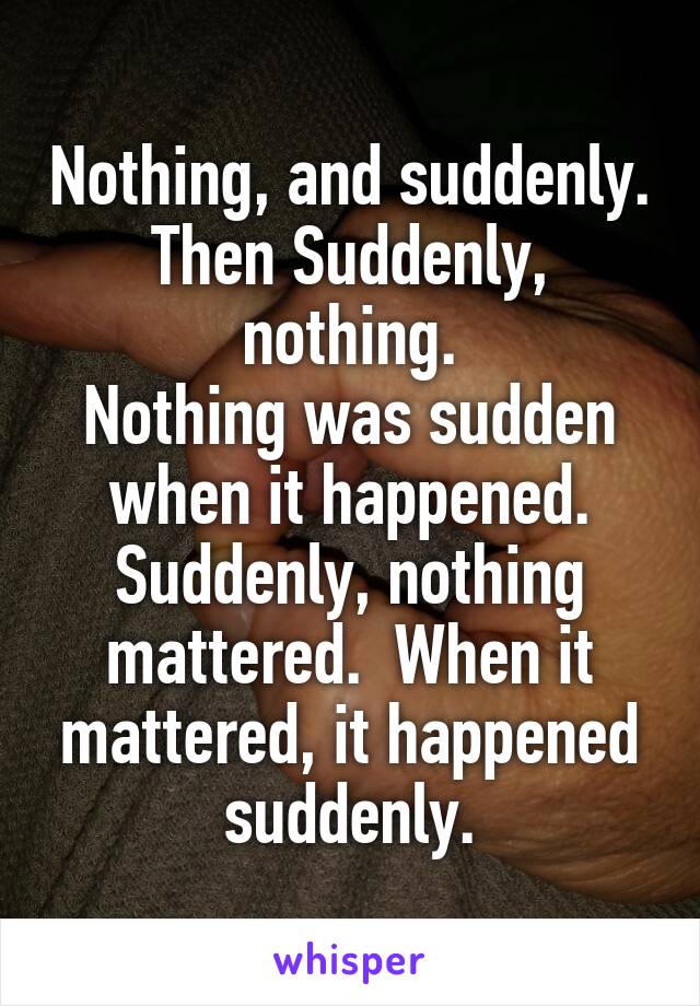 Nothing, and suddenly.
Then Suddenly, nothing.
Nothing was sudden when it happened.
Suddenly, nothing mattered.  When it mattered, it happened suddenly.